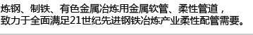 炼钢、制铁、有色金属冶炼用金属软管、柔性管道,致力于全面满足21世纪先进钢铁冶炼产业柔性配管需要。