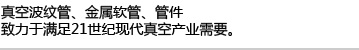 真空波纹管、金属软管、管件,致力于满足21世纪现代真空产业需要。
