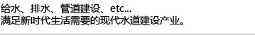 给水、排水、管道建设、etc... 满足新时代生活需要的现代水道建设产业。